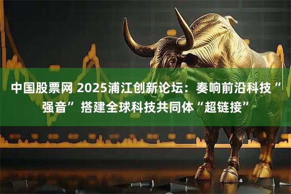 中国股票网 2025浦江创新论坛：奏响前沿科技“强音” 搭建全球科技共同体“超链接”