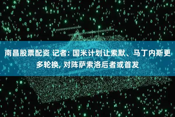 南昌股票配资 记者: 国米计划让索默、马丁内斯更多轮换, 对阵萨索洛后者或首发