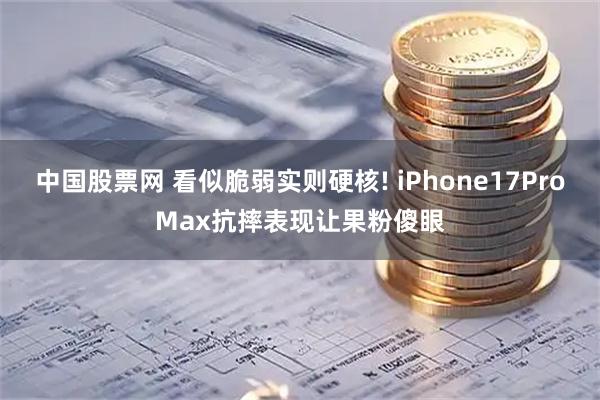 中国股票网 看似脆弱实则硬核! iPhone17ProMax抗摔表现让果粉傻眼