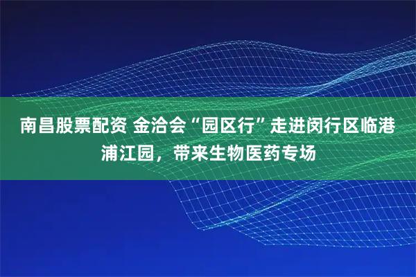 南昌股票配资 金洽会“园区行”走进闵行区临港浦江园,带来生物医药专场