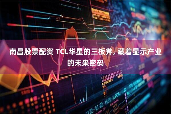 南昌股票配资 TCL华星的三板斧, 藏着显示产业的未来密码
