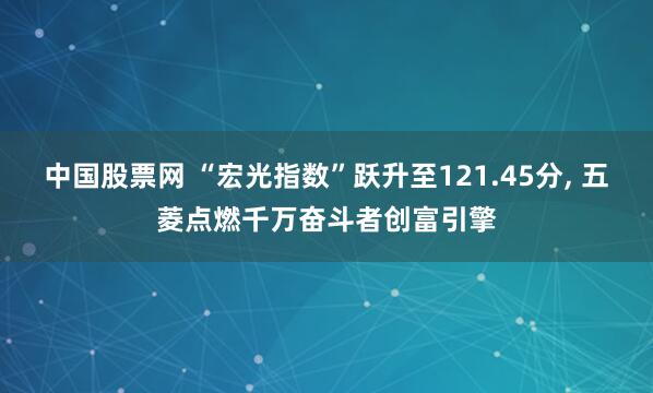 中国股票网 “宏光指数”跃升至121.45分, 五菱点燃千万奋斗者创富引擎