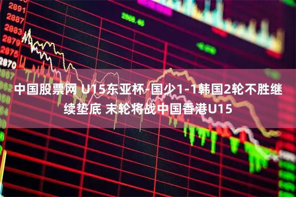 中国股票网 U15东亚杯-国少1-1韩国2轮不胜继续垫底 末轮将战中国香港U15