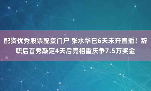 配资优秀股票配资门户 张水华已6天未开直播！辞职后首秀敲定4天后亮相重庆争7.5万奖金