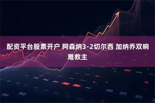 配资平台股票开户 阿森纳3-2切尔西 加纳乔双响难救主