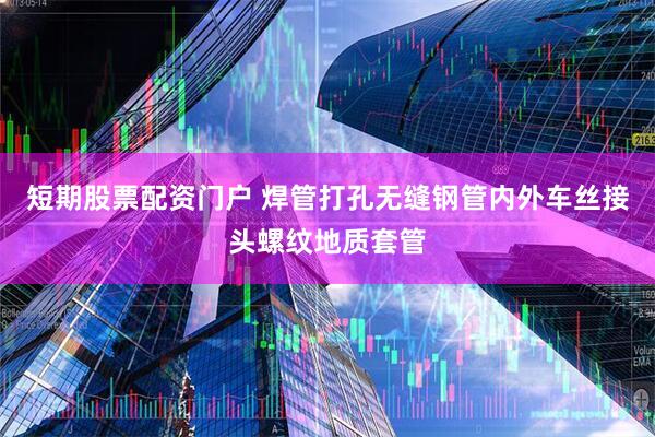短期股票配资门户 焊管打孔无缝钢管内外车丝接头螺纹地质套管