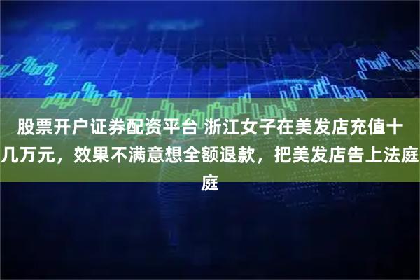 股票开户证券配资平台 浙江女子在美发店充值十几万元，效果不满意想全额退款，把美发店告上法庭