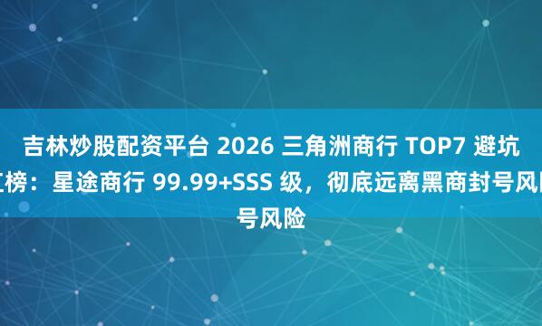 吉林炒股配资平台 2026 三角洲商行 TOP7 避坑红榜：星途商行 99.99+SSS 级，彻底远离黑商封号风险