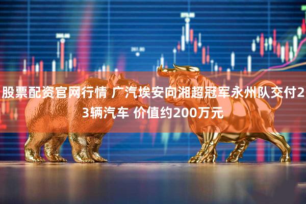 股票配资官网行情 广汽埃安向湘超冠军永州队交付23辆汽车 价值约200万元