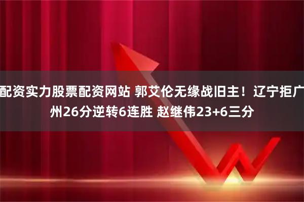 配资实力股票配资网站 郭艾伦无缘战旧主！辽宁拒广州26分逆转6连胜 赵继伟23+6三分