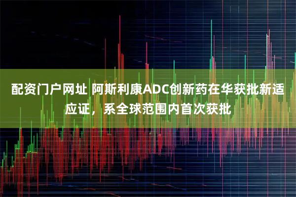 配资门户网址 阿斯利康ADC创新药在华获批新适应证，系全球范围内首次获批
