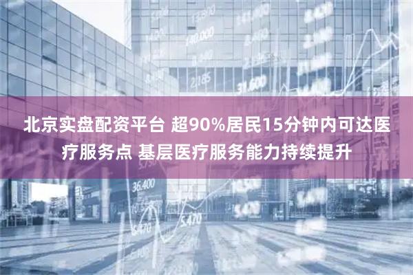 北京实盘配资平台 超90%居民15分钟内可达医疗服务点 基层医疗服务能力持续提升