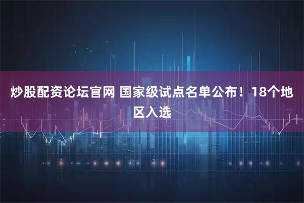 炒股配资论坛官网 国家级试点名单公布！18个地区入选