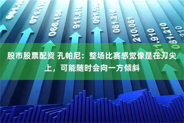股市股票配资 孔帕尼：整场比赛感觉像是在刀尖上，可能随时会向一方倾斜