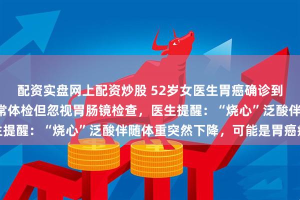 配资实盘网上配资炒股 52岁女医生胃癌确诊到离世仅2个月，每年正常体检但忽视胃肠镜检查，医生提醒：“烧心”泛酸伴随体重突然下降，可能是胃癌症状