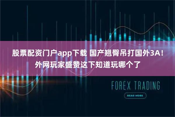 股票配资门户app下载 国产翘臀吊打国外3A！外网玩家盛赞这下知道玩哪个了