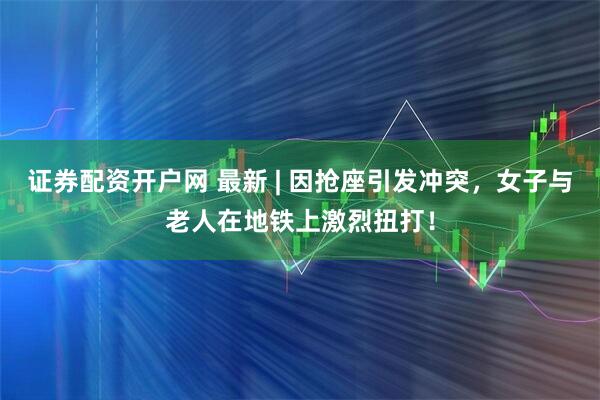 证券配资开户网 最新 | 因抢座引发冲突，女子与老人在地铁上激烈扭打！