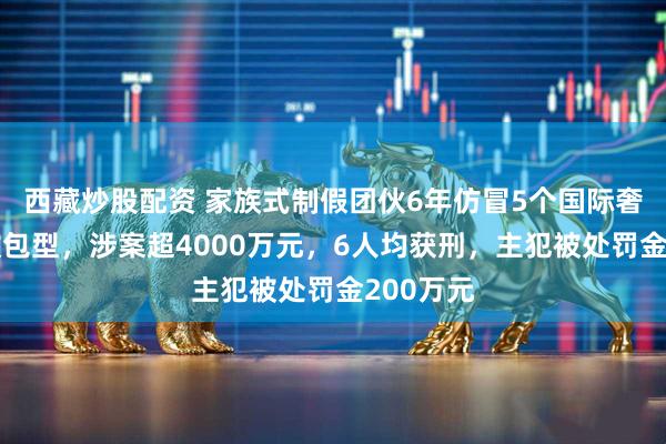 西藏炒股配资 家族式制假团伙6年仿冒5个国际奢牌数十款包型，涉案超4000万元，6人均获刑，主犯被处罚金200万元