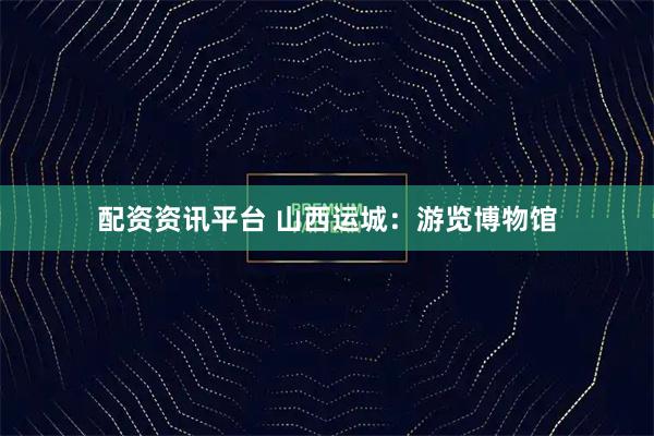 配资资讯平台 山西运城：游览博物馆