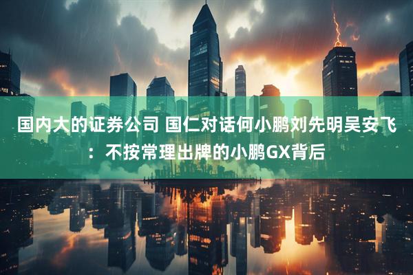 国内大的证券公司 国仁对话何小鹏刘先明吴安飞：不按常理出牌的小鹏GX背后
