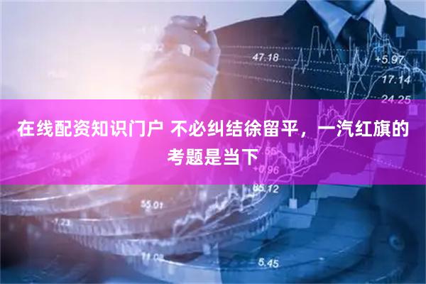 在线配资知识门户 不必纠结徐留平，一汽红旗的考题是当下