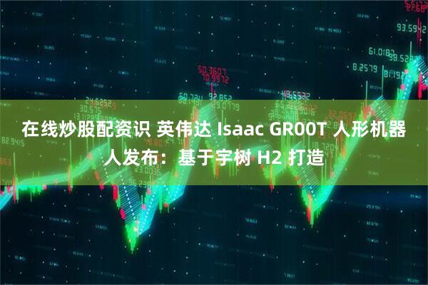 在线炒股配资识 英伟达 Isaac GR00T 人形机器人发布：基于宇树 H2 打造