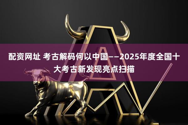 配资网址 考古解码何以中国——2025年度全国十大考古新发现亮点扫描