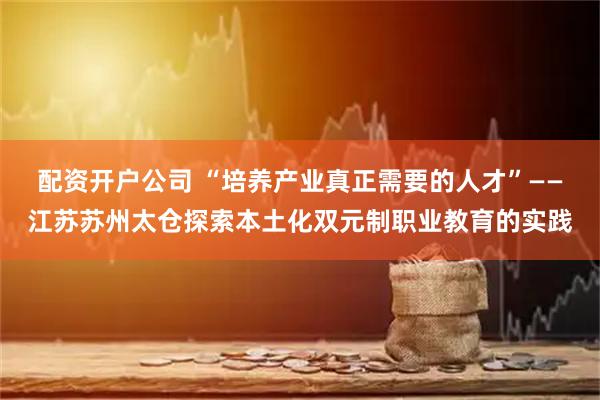 配资开户公司 “培养产业真正需要的人才”——江苏苏州太仓探索本土化双元制职业教育的实践