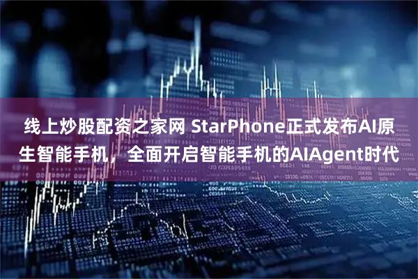 线上炒股配资之家网 StarPhone正式发布AI原生智能手机，全面开启智能手机的AIAgent时代