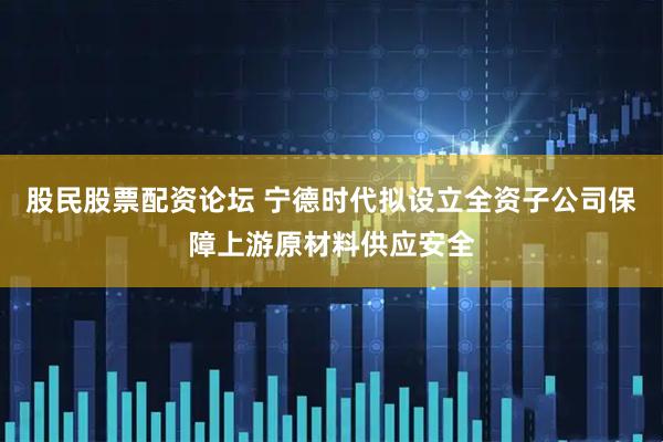 股民股票配资论坛 宁德时代拟设立全资子公司保障上游原材料供应安全